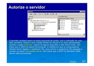 Autorize o servidor




O servidor constará agora na parte esquerda da janela, com a indicação de uma
seta vermelha. Clique-o com o botão direito do mouse e no menu apresentado
escolha a opção Autorizar. Depois de alguns segundos a seta ficará verde. Isto
indica que o DHCP já estará funcionando. À medida em que os computadores
clientes forem ligados e receberem IPs, seus nomes e respectivos IPs passarão a
constar na chave Concessões ativas. Isto indica que o DHCP do Windows 2000
Server está funcionando.



                                                                 Índice       397
 