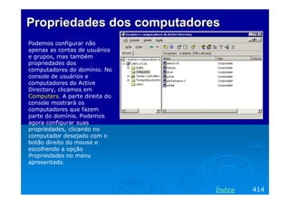 Propriedades dos computadores
Podemos configurar não
apenas as contas de usuários
e grupos, mas também
propriedades dos
computadores do domínio. No
console de usuários e
computadores do Active
Directory, clicamos em
Computers. A parte direita do
console mostrará os
computadores que fazem
parte do domínio. Podemos
agora configurar suas
propriedades, clicando no
computador desejado com o
botão direito do mouse e
escolhendo a opção
Propriedades no menu
apresentado.




                                Índice   414
 