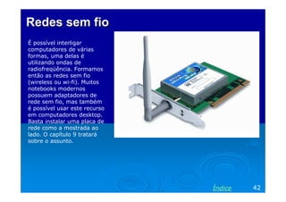 Redes sem fio
É possível interligar
computadores de várias
formas, uma delas é
utilizando ondas de
radiofreqüência. Formamos
então as redes sem fio
(wireless ou wi-fi). Muitos
notebooks modernos
possuem adaptadores de
rede sem fio, mas também
é possível usar este recurso
em computadores desktop.
Basta instalar uma placa de
rede como a mostrada ao
lado. O capítulo 9 tratará
sobre o assunto.




                               Índice   42
 