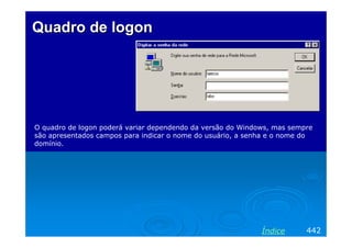 Quadro de logon




O quadro de logon poderá variar dependendo da versão do Windows, mas sempre
são apresentados campos para indicar o nome do usuário, a senha e o nome do
domínio.




                                                             Índice      442
 