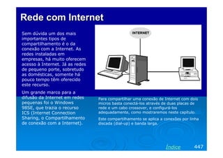Rede com Internet
Sem dúvida um dos mais
importantes tipos de
compartilhamento é o da
conexão com a Internet. As
redes instaladas em
empresas, há muito oferecem
acesso à Internet. Já as redes
de pequeno porte, sobretudo
as domésticas, somente há
pouco tempo têm oferecido
este recurso.
Um grande marco para a
difusão da Internet em redes     Para compartilhar uma conexão de Internet com dois
pequenas foi o Windows           micros basta conectá-los através de duas placas de
98SE, que trazia o recurso       rede e um cabo crossover, e configurá-los
ICS (Internet Connection         adequadamente, como mostraremos neste capítulo.
Sharing, o Compartilhamento      Este compartilhamento se aplica a conexões por linha
de conexão com a Internet).      discada (dial-up) e banda larga.




                                                                   Índice         447
 