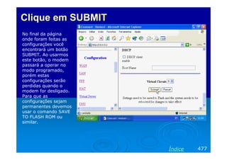 Clique em SUBMIT
No final da página
onde foram feitas as
configurações você
encontrará um botão
SUBMIT. Ao usarmos
este botão, o modem
passará a operar no
modo programado,
porém estas
configurações serão
perdidas quando o
modem for desligado.
Para que as
configurações sejam
permanentes devemos
usar o comando SAVE
TO FLASH ROM ou
similar.




                       Índice   477
 