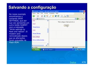 Salvando a configuração
No nosso exemplo
encontramos o
comando SAVE
SETTINGS, que por
sua vez apresenta um
outro botão SUBMIT
com a indicação
“Write settings to
flash and reboot”. O
modem será
reinicializado depois
que as alterações
forem gravadas na
Flash ROM.




                          Índice   478
 