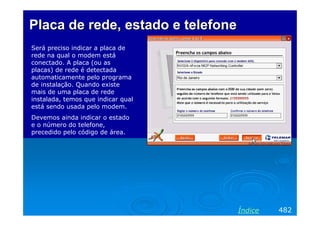 Placa de rede, estado e telefone
Será preciso indicar a placa de
rede na qual o modem está
conectado. A placa (ou as
placas) de rede é detectada
automaticamente pelo programa
de instalação. Quando existe
mais de uma placa de rede
instalada, temos que indicar qual
está sendo usada pelo modem.
Devemos ainda indicar o estado
e o número do telefone,
precedido pelo código de área.




                                    Índice   482
 