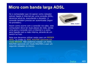 Micro com banda larga ADSL
Se o computador que irá operar como roteador
estiver ligado à Internet por uma conexão ADSL,
devemos ativá-la, executando o discador. A
conexão também precisa ser autenticada (logon
no provedor).
Assim como ocorre com a conexão via cabo, este
computador deve ter duas placas de rede, sendo
uma para a conexão com a Internet e o outro
para ligação com a rede interna, através de um
switch ou hub.
Note que devemos utilizar neste caso um MODEM
ADSL, ou então ou ADSL ROUTER operando em
modo BRIDGE. Não podemos instalar um ADSL
ROUTER operando em modo ROUTER e usar um
segundo roteador (o micro).




                                                  Índice   489
 