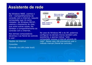 Assistente de rede
No Windows 98SE, usamos o
ICS – Compartilhamento de
conexão com a Internet, naquele
computador que irá como
roteador. No Windows ME/XP,
usamos o Assistente de rede,
que entre outras coisas, faz
também o compartilhamento de
conexão com a Internet.
                                   No caso do Windows ME e do XP, podemos
Nos demais computadores
                                   configurar os demais micros também pelo
devemos ir ao Painel de controle
                                   assistente, e apenas indicar “este
e usar:
                                   computador acessa a Internet através da
Opções da Internet                 rede”. Nesse caso não precisamos usar o
                                   método manual (Painel de controle).
Conexões
Conexão via LAN (rede local)




                                                                Índice       490
 