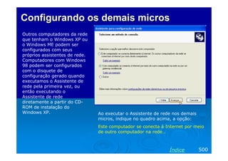 Configurando os demais micros
Outros computadores da rede
que tenham o Windows XP ou
o Windows ME podem ser
configurados com seus
próprios assistentes de rede.
Computadores com Windows
98 podem ser configurados
com o disquete de
configuração gerado quando
executamos o Assistente de
rede pela primeira vez, ou
então executando o
Assistente de rede
diretamente a partir do CD-
ROM de instalação do
Windows XP.                     Ao executar o Assistente de rede nos demais
                                micros, indique no quadro acima, a opção:
                                Este computador se conecta à Internet por meio
                                de outro computador na rede…



                                                               Índice         500
 