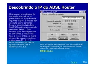 Descobrindo o IP do ADSL Router
Mesmo com um software de
instalação automática, é
preciso realizar manualmente
algumas etapas. É preciso por
exemplo usar o comando
Reparar conexão (Windows
2000/XP) ou Renovar conexão
(Windows 9x/ME). Este
cuidado pode ser dispensado
se tomarmos o cuidado de
ligar o router antes e o micro
depois. No nosso exemplo, o
router usa o IP 10.1.1.1.
Observe que o computador
ligado ao Router usa o           OBS: Você pode opcionalmente usar o comando PING
endereço 10.1.1.3.               para testar a conexão entre o computador e o ADSL
                                 router. No nosso exemplo usaríamos
                                 PING 10.1.1.1




                                                                   Índice        508
 