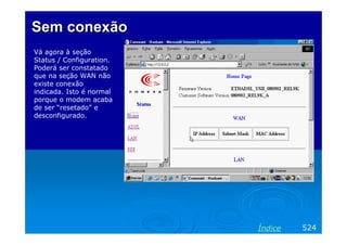 Sem conexão
Vá agora à seção
Status / Configuration.
Poderá ser constatado
que na seção WAN não
existe conexão
indicada. Isto é normal
porque o modem acaba
de ser “resetado” e
desconfigurado.




                          Índice   524
 