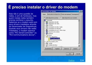 É preciso instalar o driver do modem
Esta não é uma questão de
redes, e sim de hardware, mas
quem instala redes também
precisa conhecer o assunto.
Sabemos se o modem está com
seus drivers instalados através
do Gerenciador de Dispositivos.
Quando seus drivers não estão
instalados, o modem aparece
como “PCI Serial Controller” ou
“PCI Communications device”.




                                  Índice   534
 