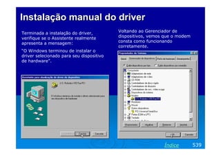 Instalação manual do driver
Terminada a instalação do driver,         Voltando ao Gerenciador de
verifique se o Assistente realmente       dispositivos, vemos que o modem
apresenta a mensagem:                     consta como funcionando
                                          corretamente.
“O Windows terminou de instalar o
driver selecionado para seu dispositivo
de hardware”.




                                                             Índice         539
 