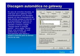Discagem automática no gateway
No caso de conexões discadas, se
você quer que o gateway inicie
automaticamente uma discagem
quando um dos computadores da
rede solicitar acesso à Internet, vá
às propriedades da Internet no
Painel de controle, selecione a
conexão e marque a opção
“Sempre discar a conexão
padrão”. Use a opção “Nunca
discar uma conexão” se você
prefere fazer a conexão
manualmente para liberar o
acesso à Internet para os demais
micros da rede.




                                       Índice   558
 