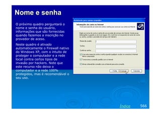 Nome e senha
O próximo quadro perguntará o
nome e senha do usuário,
informações que são fornecidas
quando fazemos a inscrição no
provedor de aceso.
Neste quadro é ativado
automaticamente o Firewall nativo
do Windows XP, com o intuito de
proteger o computador e a rede
local contra certos tipos de
invasão por hackers. Note que
este recurso não deixa o
computador e a rede 100%
protegidos, mas é recomendável o
seu uso.




                                    Índice   566
 