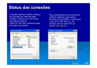 Status das conexões
O quadro abaixo mostra o Status    Nas propriedades da conexão de
da conexão de Internet pelo        rede do gateway (que opera
modem. Vemos que o IP desta        também como DHCP), vemos que
conexão é externo                  o seu IP é 192.168.0.1. Os
(200.157.28.139), atribuído pelo   demais micros usam IPs na
provedor de acesso.                forma 192.168.0.x.




                                                        Índice      580
 
