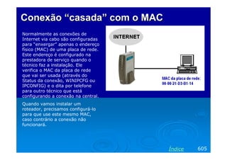 Conexão “casada” com o MAC
Normalmente as conexões de
Internet via cabo são configuradas
para “enxergar” apenas o endereço
físico (MAC) de uma placa de rede.
Este endereço é configurado na
prestadora de serviço quando o
técnico faz a instalação. Ele
verifica o MAC da placa de rede
que vai ser usada (através do
Status da conexão, WINIPCFG ou
IPCONFIG) e o dita por telefone
para outro técnico que está
configurando a conexão na central.
Quando vamos instalar um
roteador, precisamos configurá-lo
para que use este mesmo MAC,
caso contrário a conexão não
funcionará.




                                     Índice   605
 