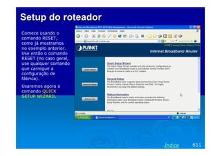 Setup do roteador
Comece usando o
comando RESET,
como já mostramos
no exemplo anterior.
Use então o comando
RESET (no caso geral,
use qualquer comando
que carregue a
configuração de
fábrica).
Usaremos agora o
comando QUICK
SETUP WIZARD.




                        Índice   611
 
