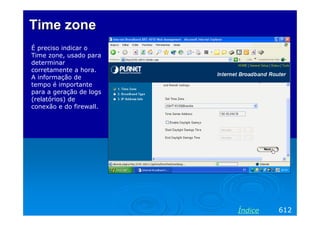 Time zone
É preciso indicar o
Time zone, usado para
determinar
corretamente a hora.
A informação de
tempo é importante
para a geração de logs
(relatórios) de
conexão e do firewall.




                         Índice   612
 