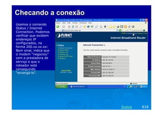 Checando a conexão
Usamos o comando
Status / Internet
Connection. Podemos
verificar que existem
endereços IP
configurados, na
forma 200.xx.xx.xx:
Bom sinal, indica que
o modem “negociou”
com a prestadora de
serviço e que o
roteador está
conseguindo
“enxergá-lo”.




                        Índice   616
 
