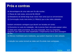 Prós e contras
As desvantagens de uma rede sem fio são muitas:
1) Placas de rede caras, cerca de R$ 200,00
2) Roteadores de banda larga duas vezes mais caros que os convencionais
3) Cominicação muito mais lenta (11 Mbits/s) que a das redes cabeadas


Existem entretanto vantagens que devem ser levadas em conta:
1) Economia no custo de instalação: não é preciso fazer obra para passar cabos
2) Ideal para redes provisórias. Em uma exposição, feira ou congresso,
evitamos usar cabos de redes espalhados e dispensamos obras para passagem
de fios.
3) Oferece mobilidade para notebooks, que podem dispensar a rede cabeada


A redução nos custos tornará as redes sem fio ainda mais vantajosas.




                                                                 Índice          625
 