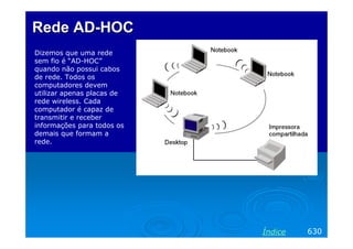 Rede AD-HOC
Dizemos que uma rede
sem fio é “AD-HOC”
quando não possui cabos
de rede. Todos os
computadores devem
utilizar apenas placas de
rede wireless. Cada
computador é capaz de
transmitir e receber
informações para todos os
demais que formam a
rede.




                            Índice   630
 