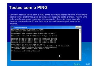 Testes com o PING
Devemos realizar testes com o PING entre os computadores da rede. No exemplo
abaixo temos problemas, pois os tempos de resposta estão grandes. Mesmo uma
rede sem fio consegue responder em menos de 10 ms. No nosso exemplo
tivemos tempos de até 65 ms. Isto pode ser melhorado reposicionando as
antenas.




                                                              Índice      654
 