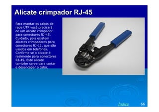Alicate crimpador RJ-45
Para montar os cabos de
rede UTP você precisará
de um alicate crimpador
para conectores RJ-45.
Cuidado, pois existem
alicates crimpadores para
conectores RJ-11, que são
usados em telefones.
Confirme se o alicate é
realmente para conectores
RJ-45. Este alicate
também serve para cortar
e desencapar o cabo.




                            Índice   66
 