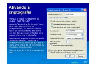 Ativando a
criptografia
Marque a opção “Criptografia de
dados – WEP Ativado”
A opção “Autenticação de rede” deve
ficar marcada em todos os
computadores, ou desmarcada em
todos os computadores. Ela define
um dos dois possíveis métodos para
uso de chaves de criptografia.
Desmarque a opção “Chave fornecida
automaticamente”. Selecione o
comprimento da chave de 104 bits e
digite uma chave de 13 caracteres ou
26 dígitos hexadecimais.
Marque a opção “Esta é uma rede ad-
hoc”.




                                       Índice   662
 