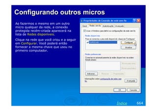 Configurando outros micros
Ao fazermos o mesmo em um outro
micro qualquer da rede, a conexão
protegida recém-criada aparecerá na
lista de Redes disponíveis.
Clique na rede que você criou e a seguir
em Configurar. Você poderá então
fornecer a mesma chave que usou no
primeiro computador.




                                           Índice   664
 