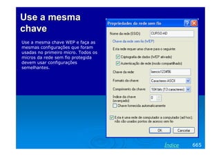 Use a mesma
chave
Use a mesma chave WEP e faça as
mesmas configurações que foram
usadas no primeiro micro. Todos os
micros da rede sem fio protegida
devem usar configurações
semelhantes.




                                     Índice   665
 