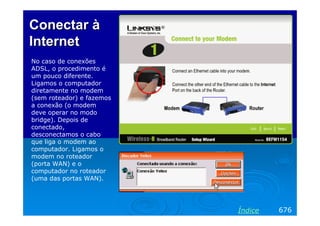 Conectar à
Internet
No caso de conexões
ADSL, o procedimento é
um pouco diferente.
Ligamos o computador
diretamente no modem
(sem roteador) e fazemos
a conexão (o modem
deve operar no modo
bridge). Depois de
conectado,
desconectamos o cabo
que liga o modem ao
computador. Ligamos o
modem no roteador
(porta WAN) e o
computador no roteador
(uma das portas WAN).




                           Índice   676
 