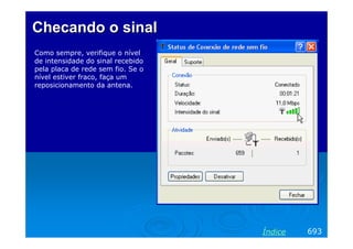 Checando o sinal
Como sempre, verifique o nível
de intensidade do sinal recebido
pela placa de rede sem fio. Se o
nível estiver fraco, faça um
reposicionamento da antena.




                                   Índice   693
 