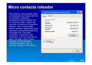 Micro contacta roteador
Para testar a comunicação entre
o computador com placa sem fio
e o roteador, devemos
inicialmente tentar receber um
IP. Usamos então o Status da
conexão, clicamos em Suporte e
Reparar. Se a comunicação
estiver perfeita, depois de pouco
segundos será apresentada uma
mensagem de “operação
concluída”. A placa de rede
receberá um IP (no exemplo ao
lado, 192.168.1.101) e será
indicado o IP do roteador
(Gateway padrão), que no
exemplo ao lado é 192.168.1.1.




                                    Índice   698
 