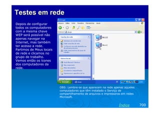 Testes em rede
Depois de configurar
todos os computadores
com a mesma chave
WEP será possível não
apenas navegar na
Internet, mas também
ter acesso a rede.
Partimos de Meus locais
de rede e clicamos no
grupo de trabalho.
Vemos então os ícones
dos computadores da
rede.




                          OBS: Lembre-se que aparecem na rede apenas aqueles
                          computadores que têm instalado o Serviço de
                          compartilhamento de arquivos e impressoras em redes
                          Microsoft.


                                                                  Índice        700
 