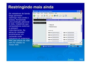 Restringindo mais ainda
Os roteadores de banda
larga permitem
restringir mais ainda o
acesso, fornecendo
uma proteção adicional
à rede, impedindo que
computadores externos
a acessem
indevidamente. No
setup do roteador
encontramos um
comando onde
indicamos os endereços
MAC das placas de rede
sem fio usadas na
nossa rede.




                          Índice   702
 