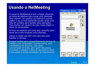 Usando o NetMeeting
O visual do NetMeeting é bem simples. Clicamos
no ícone do telefone para iniciar uma chamada.
Para chamar um usuário via Internet é preciso
digitar o seu e-mail registrado (existe ainda uma
lista de contatos para facilitar esta operação).
Para chamar um usuário da rede, basta digitar o
nome do computador.
O ícone do telefone com uma seta vermelha para
baixo serve para finalizar uma chamada.
Clique no botão que tem uma seta azul para
habilitar a câmera.
Existem botões para compartilhamento da área de
trabalho (um computador controla outro), para
transferência de arquivos, bate-papo
(conversação de texto, para quem não possui
microfone e câmera) e área de rascunho (o Paint
é executado e ambos desenham na mesma área).




                                                    Índice   711
 