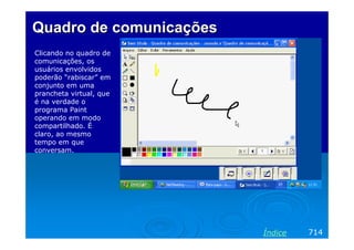 Quadro de comunicações
Clicando no quadro de
comunicações, os
usuários envolvidos
poderão “rabiscar” em
conjunto em uma
prancheta virtual, que
é na verdade o
programa Paint
operando em modo
compartilhado. É
claro, ao mesmo
tempo em que
conversam.




                         Índice   714
 