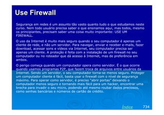 Use Firewall
Segurança em redes é um assunto tão vasto quanto tudo o que estudamos neste
curso. Nem todo usuário precisa saber o que ensinamos aqui, mas todos, mesmo
os principiantes, precisam saber uma coisa muito importante: USE UM
FIREWALL.
O uso da Internet é muito mais seguro quando o seu computador é apenas um
cliente de rede, e não um servidor. Para navegar, enviar e receber e-mails, fazer
download, acessar sons e vídeos via Internet, seu computador precisa ser
apenas um cliente. A proteção é feita com a instalação de um firewall no seu
computador ou no roteador que dá acesso à Internet, mas de preferência em
ambos.
O perigo começa quando um computador opera como servidor. É o que ocorre
quando usamos programas P2P, que fazem troca de arquivos entre usuários da
Internet. Sendo um servidor, o seu computador torna-se menos seguro. Proteger
um computador cliente é fácil, basta usar o firewall com o nível de segurança
máximo. Para operar como servidor, é preciso “abrir portas” deixando o
computador menos seguro e tornando mais fácil para um hacker, encontrar uma
brecha para invadir o seu micro, podendo até mesmo roubar dados preciosos,
como senhas bancárias e números de cartão de crédito.




                                                                   Índice       734
 