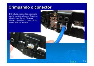 Crimpando o conector
Introduza o conector no alicate
como mostra a figura. Aperte o
alicate com força. Observe
abaixo como fica o conector do
outro lado do alicate.




                                  Índice   79
 