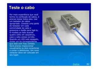 Teste o cabo
Por mais experiência que você
tenha na confecção de cabos, é
preciso testar todos eles. Use
um testador de cabos
apropriado. Conecte uma parte
do testador em cada
extremidade do cabo e
pressione o botão para ligá-lo.
O modelo ao lado acende
quatro LEDs em seqüência,
caso o cabo esteja correto.
Quando um LED está apagado,
existe um fio correspondente
que está com mau contato.
Será preciso inspeccionar
visualmente os dois conectores
e cortar o defeituoso. Um novo
conector deve ser colocado em
seu lugar.




                                  Índice   82
 