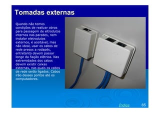 Tomadas externas
Quando não temos
condições de realizar obras
para passagem de eltrodutos
internos nas paredes, nem
instalar eletrodutos
externos, é aceitável, mas
não ideal, usar os cabos de
rede presos a rodapés,
entretanto devem passar
longe da fiação elétrica. Nas
extremidades dos cabos
devem existir caixas
externas, nas quais os cabos
de rede serão ligados. Cabos
irão desses pontos até os
computadores.




                                Índice   85
 