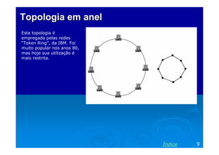 Topologia em anel
Esta topologia é
empregada pelas redes
“Token Ring”, da IBM. Foi
muito popular nos anos 80,
mas hoje sua utilização é
mais restrita.




                             Índice   9
 