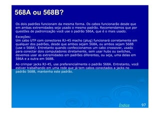 568A ou 568B?
Os dois padrões funcionam da mesma forma. Os cabos funcionarão desde que
em ambas extremidades seja usado o mesmo padrão. Recomendamos que por
questões de padronização você use o padrão 586A, que é o mais usado.
Exceções:
Um cabo UTP com conectores RJ-45 macho (plug) funcionará corretamente em
qualquer dos padrões, desde que ambos sejam 568A, ou ambos sejam 568B
(use o 568A). Entretanto quando confeccionamos um cabo crossover, usado
para conectar dois computadores diretamente, sem usar hubs ou switches,
devemos usar as extremidades em padrões diferentes, ou seja, uma delas em
586A e a outra em 568B.
Ao crimpar jacks RJ-45, use preferencialmente o padrão 568A. Entretanto, você
estiver trabalhando em uma rede que já tem cabos conectados a jacks no
padrão 568B, mantenha este padrão.




                                                                Índice          97
 