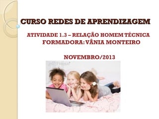 CURSO REDES DE APRENDIZAGEM
ATIVIDADE 1.3 – RELAÇÃO HOMEM TÉCNICA

FORMADORA: VÂNIA MONTEIRO
NOVEMBRO/2013

 