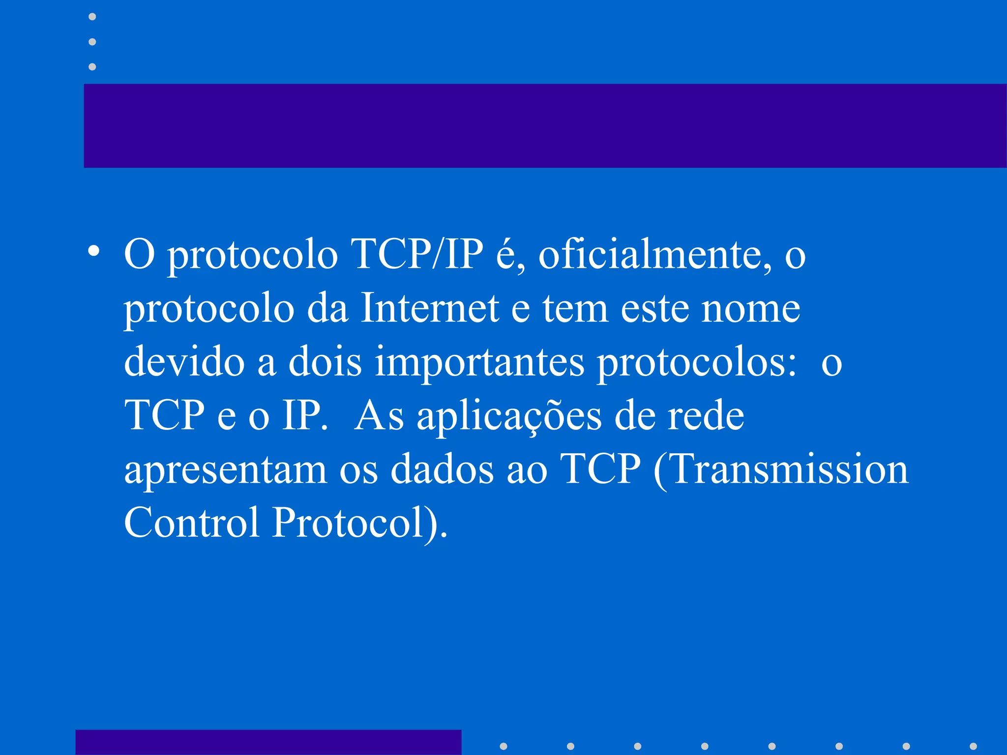 • O protocolo TCP/IP é, oficialmente, o
protocolo da Internet e tem este nome
devido a dois importantes protocolos: o
TCP e o IP. As aplicações de rede
apresentam os dados ao TCP (Transmission
Control Protocol).
 