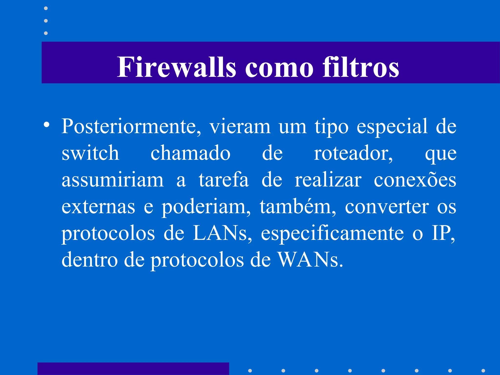 • Posteriormente, vieram um tipo especial de
switch chamado de roteador, que
assumiriam a tarefa de realizar conexões
externas e poderiam, também, converter os
protocolos de LANs, especificamente o IP,
dentro de protocolos de WANs.
Firewalls como filtros
 