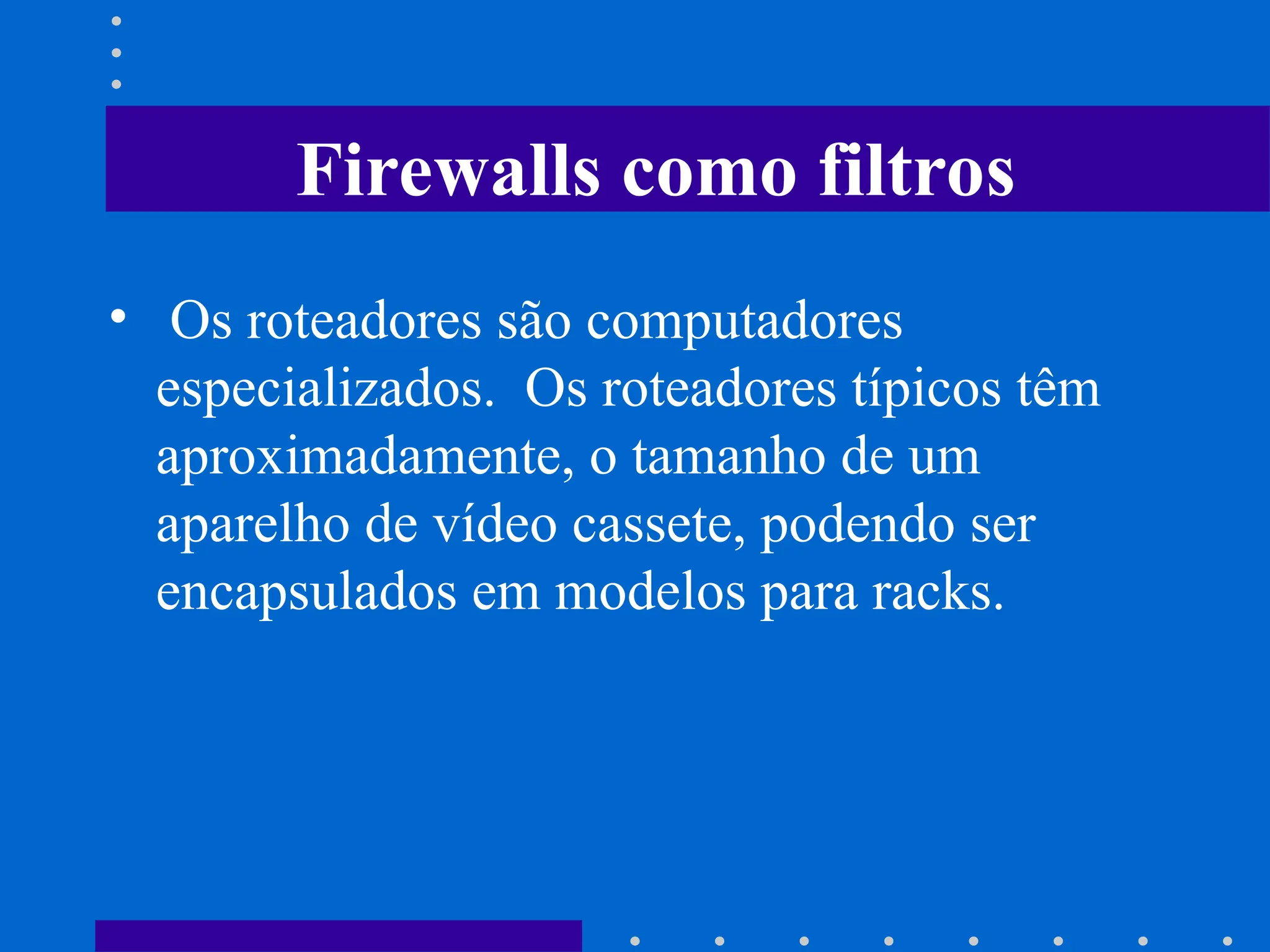 • Os roteadores são computadores
especializados. Os roteadores típicos têm
aproximadamente, o tamanho de um
aparelho de vídeo cassete, podendo ser
encapsulados em modelos para racks.
Firewalls como filtros
 