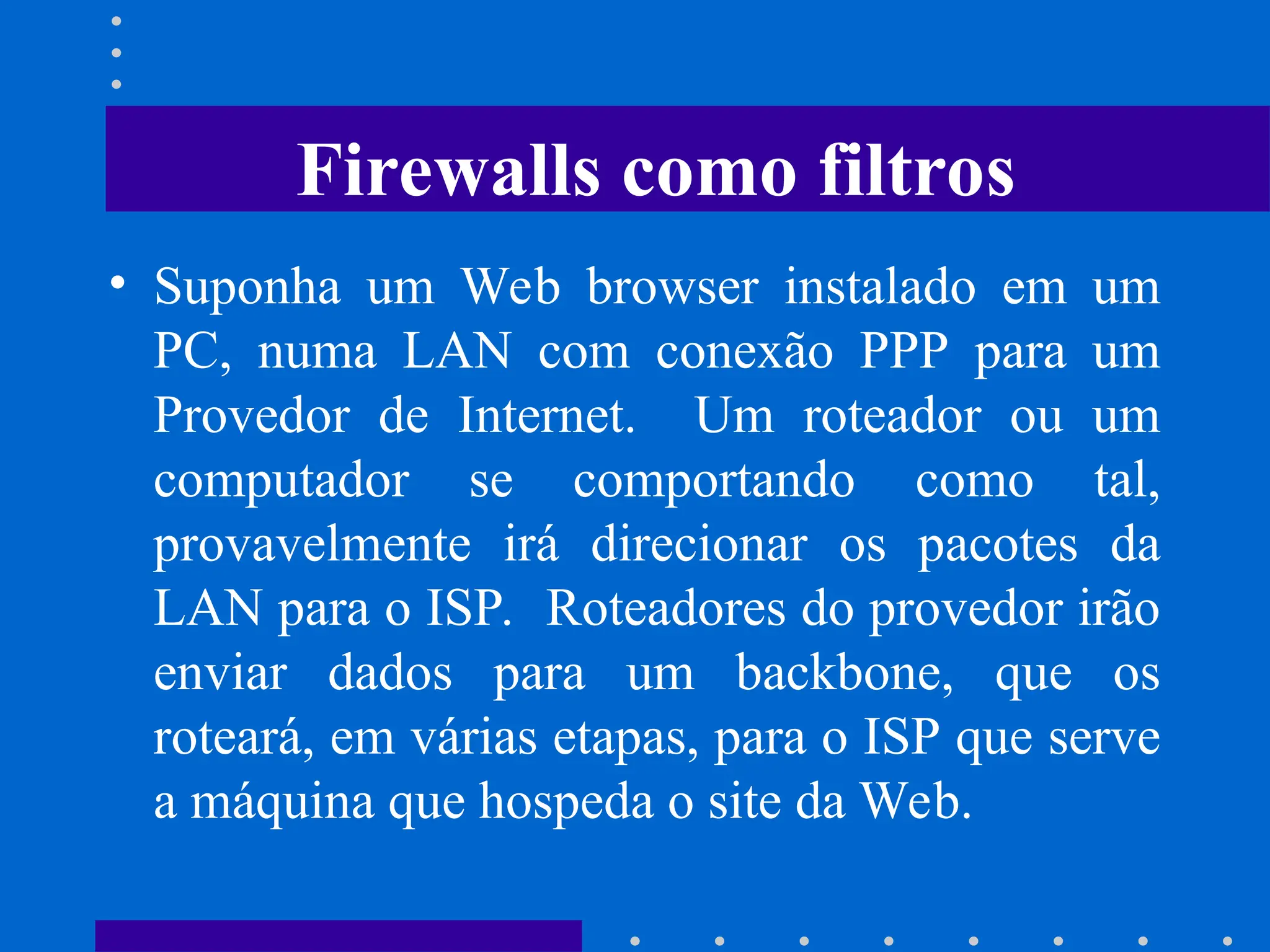 • Suponha um Web browser instalado em um
PC, numa LAN com conexão PPP para um
Provedor de Internet. Um roteador ou um
computador se comportando como tal,
provavelmente irá direcionar os pacotes da
LAN para o ISP. Roteadores do provedor irão
enviar dados para um backbone, que os
roteará, em várias etapas, para o ISP que serve
a máquina que hospeda o site da Web.
Firewalls como filtros
 