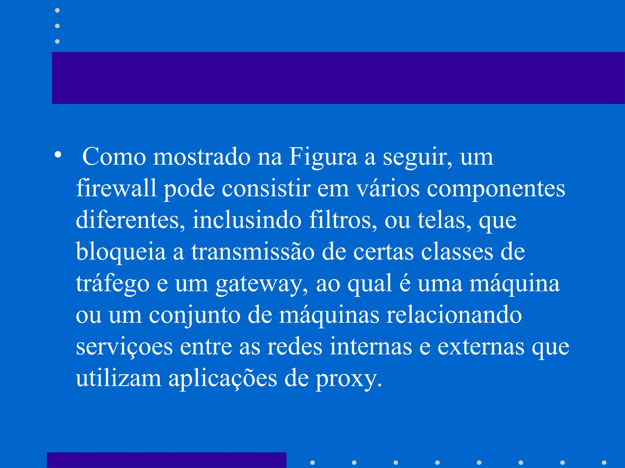 • Como mostrado na Figura a seguir, um
firewall pode consistir em vários componentes
diferentes, inclusindo filtros, ou telas, que
bloqueia a transmissão de certas classes de
tráfego e um gateway, ao qual é uma máquina
ou um conjunto de máquinas relacionando
serviçoes entre as redes internas e externas que
utilizam aplicações de proxy.
 