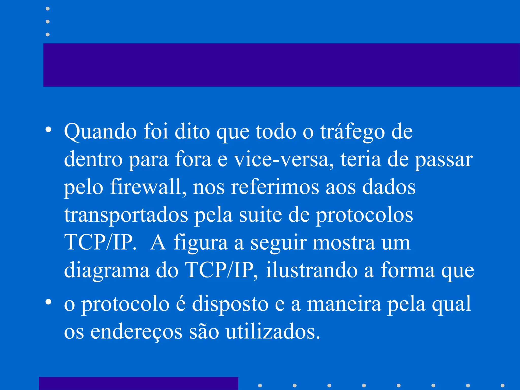 • Quando foi dito que todo o tráfego de
dentro para fora e vice-versa, teria de passar
pelo firewall, nos referimos aos dados
transportados pela suite de protocolos
TCP/IP. A figura a seguir mostra um
diagrama do TCP/IP, ilustrando a forma que
• o protocolo é disposto e a maneira pela qual
os endereços são utilizados.
 