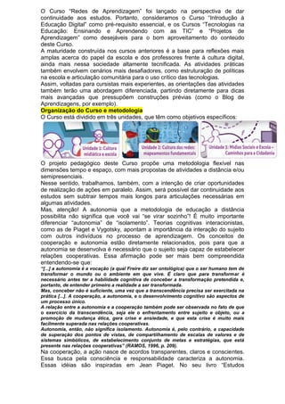 O Curso “Redes de Aprendizagem” foi lançado na perspectiva de dar
continuidade aos estudos. Portanto, consideramos o Curso “Introdução à
Educação Digital” como pré-requisito essencial, e os Cursos “Tecnologias na
Educação: Ensinando e Aprendendo com as TIC” e “Projetos de
Aprendizagem” como desejáveis para o bom aproveitamento do conteúdo
deste Curso.
A maturidade construída nos cursos anteriores é a base para reflexões mais
amplas acerca do papel da escola e dos professores frente à cultura digital,
ainda mais nessa sociedade altamente tecnificada. As atividades práticas
também envolvem cenários mais desafiadores, como estruturação de políticas
na escola e articulação comunitária para o uso crítico das tecnologias.
Assim, voltadas para cursistas mais experientes, as orientações das atividades
também terão uma abordagem diferenciada, partindo diretamente para dicas
mais avançadas que pressupõem construções prévias (como o Blog de
Aprendizagens, por exemplo).
Organização do Curso e metodologia
O Curso está dividido em três unidades, que têm como objetivos específicos:
O projeto pedagógico deste Curso propõe uma metodologia flexível nas
dimensões tempo e espaço, com mais propostas de atividades a distância e/ou
semipresenciais.
Nesse sentido, trabalhamos, também, com a intenção de criar oportunidades
de realização de ações em paralelo. Assim, será possível dar continuidade aos
estudos sem subtrair tempos mais longos para articulações necessárias em
algumas atividades.
Mas, atenção! A autonomia que a metodologia de educação a distância
possibilita não significa que você vai “se virar sozinho”! É muito importante
diferenciar “autonomia” de “isolamento”. Teorias cognitivas interacionistas,
como as de Piaget e Vygotsky, apontam a importância da interação do sujeito
com outros indivíduos no processo de aprendizagem. Os conceitos de
cooperação e autonomia estão diretamente relacionados, pois para que a
autonomia se desenvolva é necessário que o sujeito seja capaz de estabelecer
relações cooperativas. Essa afirmação pode ser mais bem compreendida
entendendo-se que:
“[...] a autonomia é a vocação (a qual Freire diz ser ontológica) que o ser humano tem de
transformar o mundo ou o ambiente em que vive. É claro que para transformar é
necessário antes ter a habilidade cognitiva de conceber a transformação pretendida e,
portanto, de entender primeiro a realidade a ser transformada.
Mas, conceber não é suficiente, uma vez que a transcendência precisa ser exercitada na
prática [...]. A cooperação, a autonomia, e o desenvolvimento cognitivo são aspectos de
um processo único.
A relação entre a autonomia e a cooperação também pode ser observada no fato de que
o exercício da transcendência, seja ele o enfrentamento entre sujeito e objeto, ou a
promoção de mudança ética, gera crise e ansiedade, e que esta crise é muito mais
facilmente superada nas relações cooperativas.
Autonomia, então, não significa isolamento. Autonomia é, pelo contrário, a capacidade
de superação dos pontos de vistas, de compartilhamento de escalas de valores e de
sistemas simbólicos, de estabelecimento conjunto de metas e estratégias, que está
presente nas relações cooperativas” (RAMOS, 1996, p. 209).
Na cooperação, a ação nasce de acordos transparentes, claros e conscientes.
Essa busca pela consciência e responsabilidade caracteriza a autonomia.
Essas idéias são inspiradas em Jean Piaget. No seu livro “Estudos
 